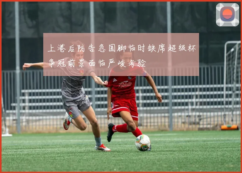 上港后防告急国脚临时缺席超级杯争冠前景面临严峻考验