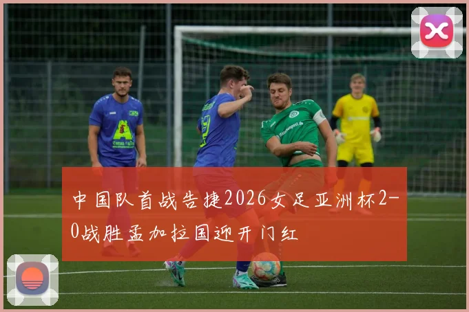 中国队首战告捷2026女足亚洲杯2-0战胜孟加拉国迎开门红