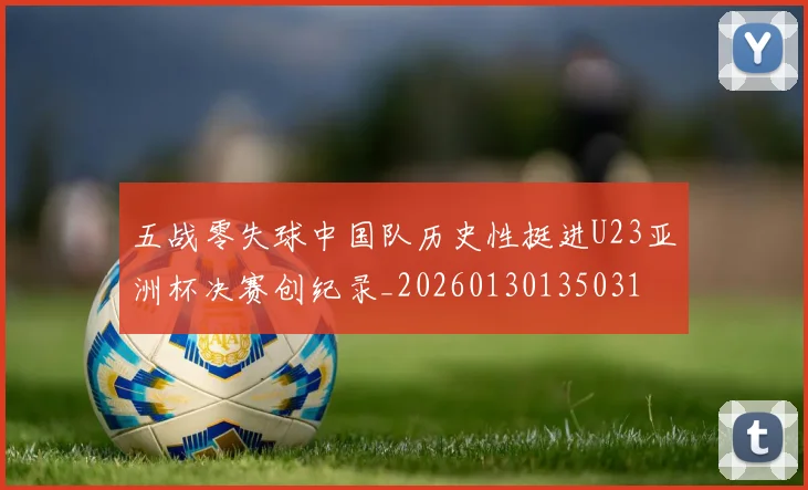 五战零失球中国队历史性挺进U23亚洲杯决赛创纪录_20260130135031