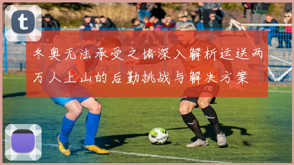 冬奥无法承受之堵深入解析运送两万人上山的后勤挑战与解决方案