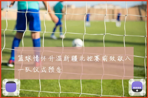 篮球情怀升温新疆北控赛前致敬八一队仪式预告