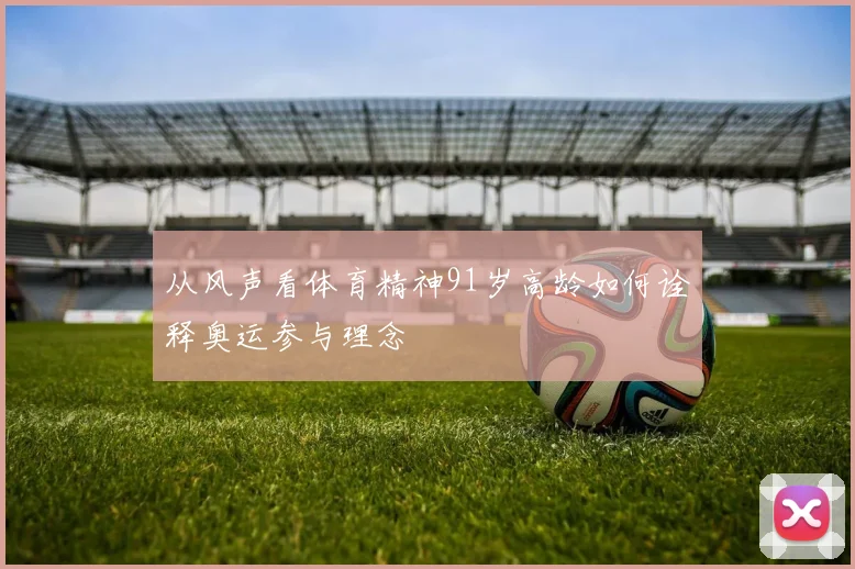 从风声看体育精神91岁高龄如何诠释奥运参与理念
