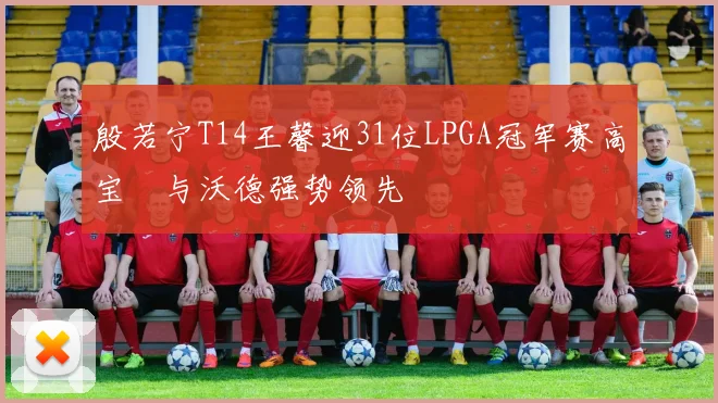 殷若宁T14王馨迎31位LPGA冠军赛高宝璟与沃德强势领先