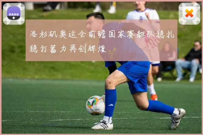 洛杉矶奥运会前瞻国家赛艇队稳扎稳打蓄力再创辉煌