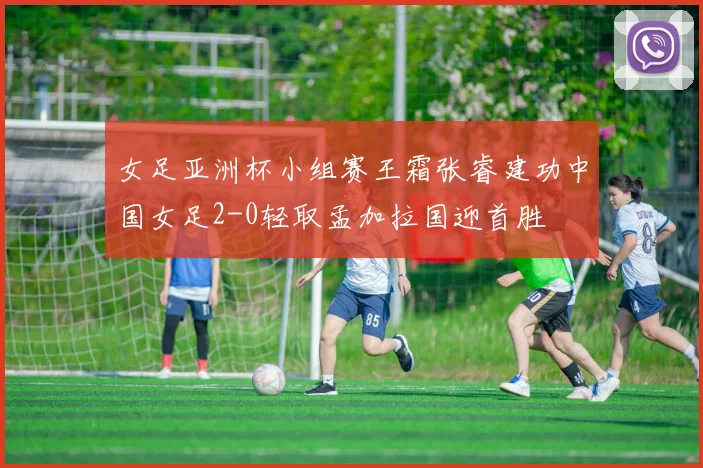 女足亚洲杯小组赛王霜张睿建功中国女足2-0轻取孟加拉国迎首胜