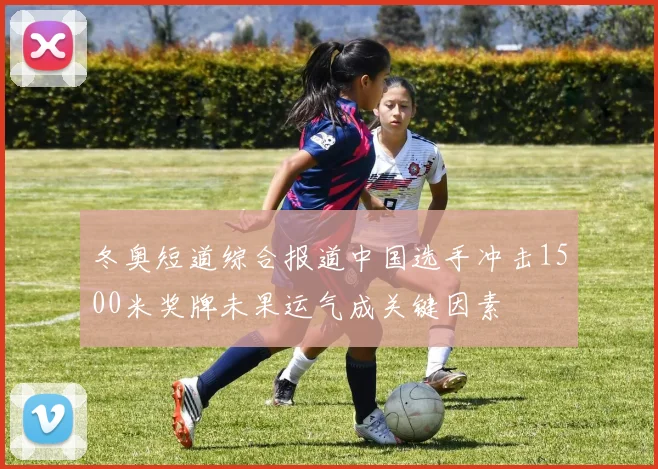 冬奥短道综合报道中国选手冲击1500米奖牌未果运气成关键因素
