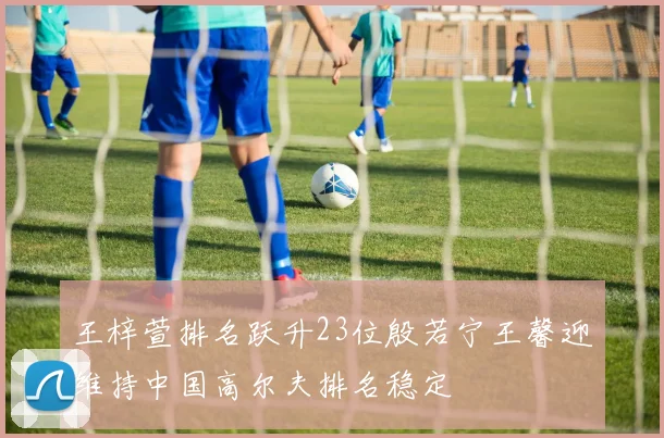 王梓萱排名跃升23位殷若宁王馨迎维持中国高尔夫排名稳定