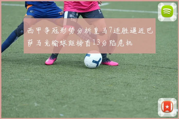 西甲争冠形势分析皇马7连胜逼近巴萨马竞输球距榜首13分陷危机