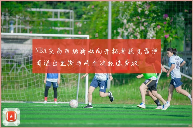 NBA交易市场新动向开拓者获克雷伊奇送出里斯与两个次轮选秀权