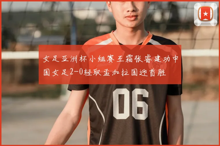 女足亚洲杯小组赛王霜张睿建功中国女足2-0轻取孟加拉国迎首胜